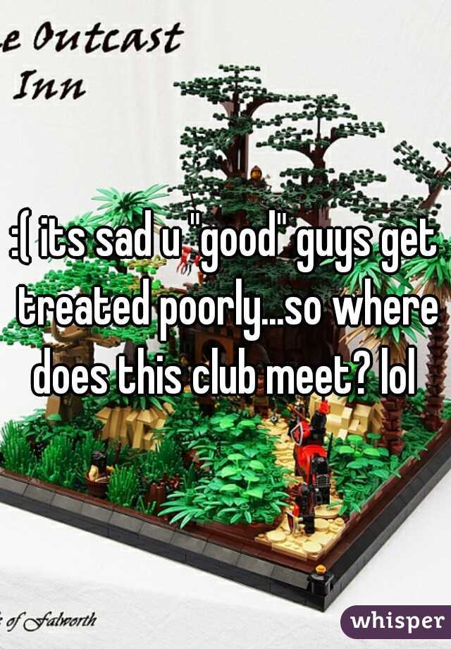 :( its sad u "good" guys get treated poorly...so where does this club meet? lol 