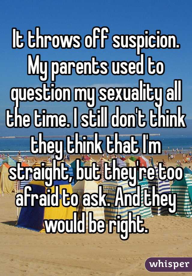 It throws off suspicion. My parents used to question my sexuality all the time. I still don't think they think that I'm straight, but they're too afraid to ask. And they would be right. 