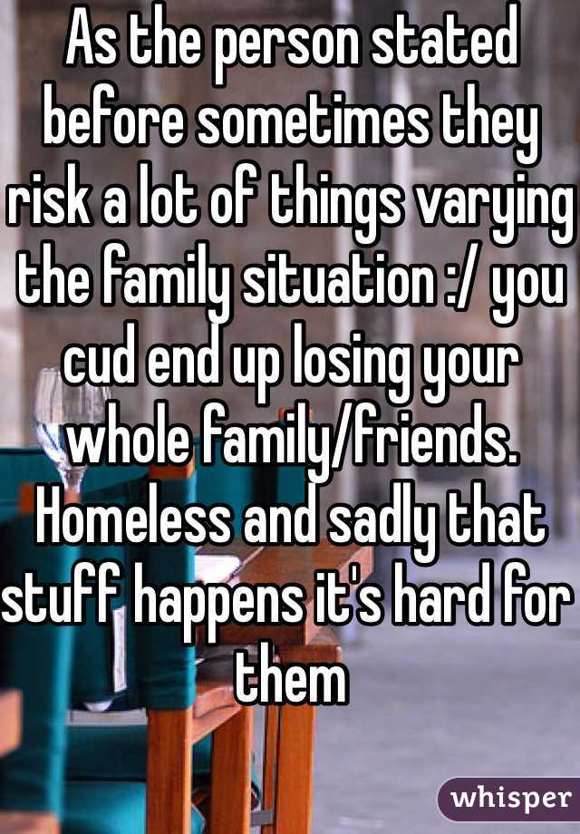 As the person stated before sometimes they risk a lot of things varying the family situation :/ you cud end up losing your whole family/friends. Homeless and sadly that stuff happens it's hard for them