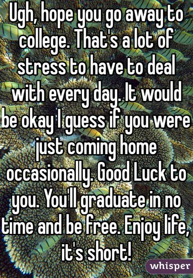 Ugh, hope you go away to college. That's a lot of stress to have to deal with every day. It would be okay I guess if you were just coming home occasionally. Good Luck to you. You'll graduate in no time and be free. Enjoy life, it's short! 