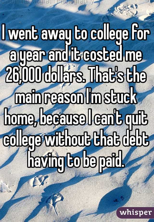 I went away to college for a year and it costed me 26,000 dollars. That's the main reason I'm stuck home, because I can't quit college without that debt having to be paid. 