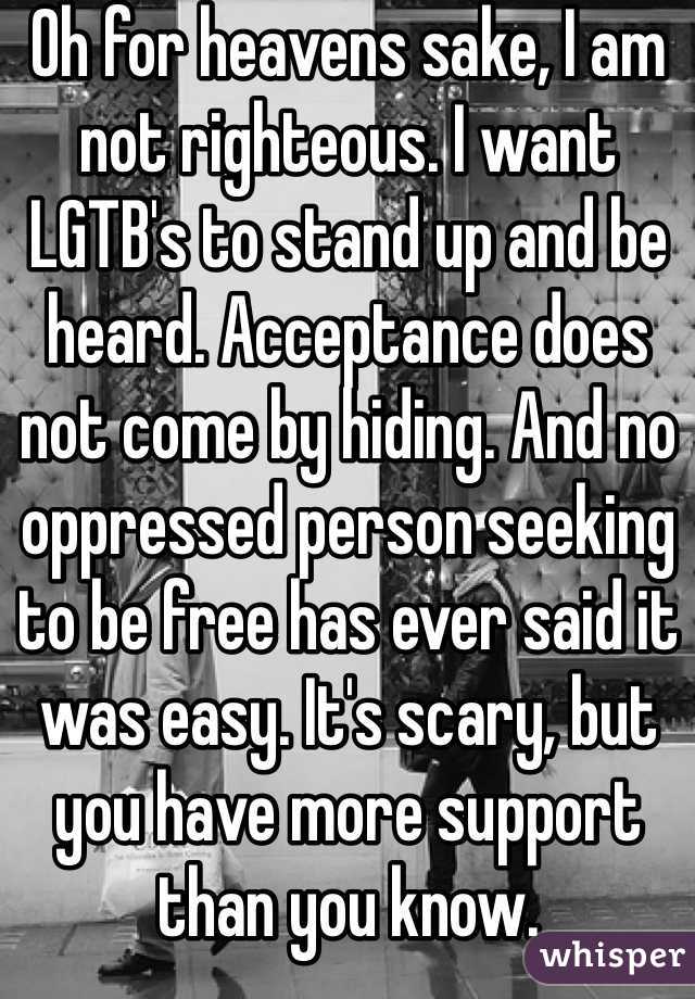 Oh for heavens sake, I am not righteous. I want LGTB's to stand up and be heard. Acceptance does not come by hiding. And no oppressed person seeking to be free has ever said it was easy. It's scary, but you have more support than you know. 