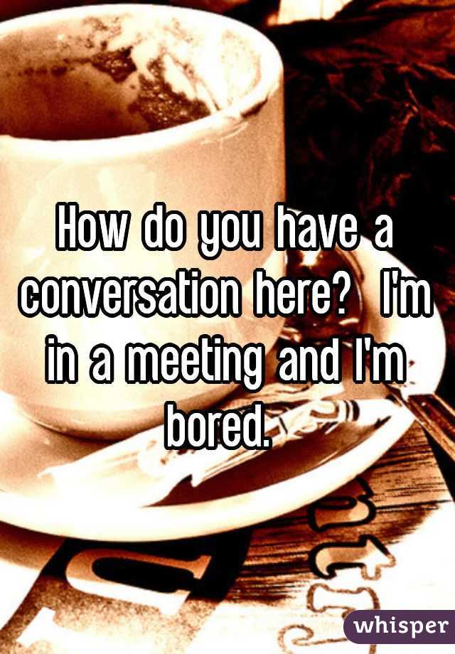 How do you have a conversation here?  I'm in a meeting and I'm bored. 