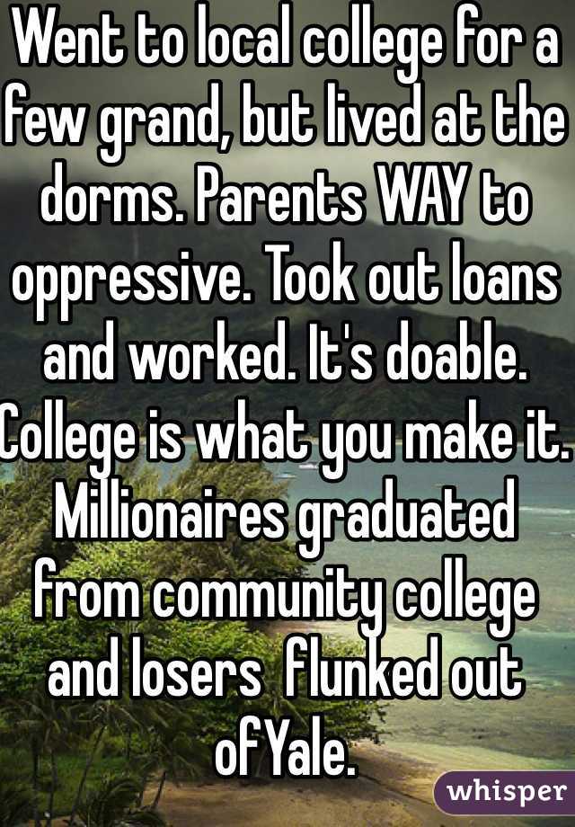 Went to local college for a few grand, but lived at the dorms. Parents WAY to oppressive. Took out loans and worked. It's doable.  College is what you make it. Millionaires graduated from community college and losers  flunked out ofYale. 