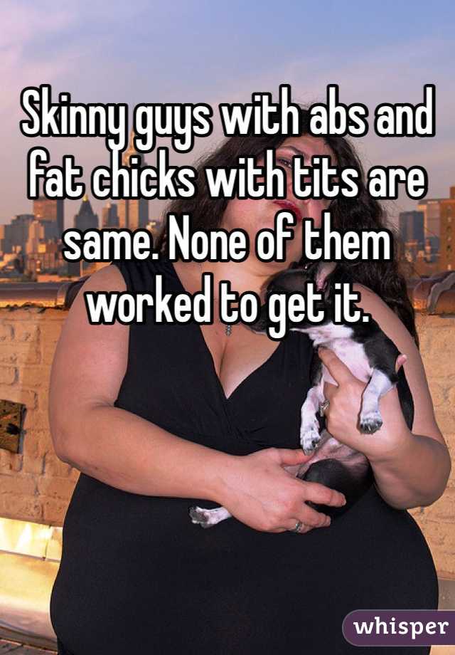 Skinny guys with abs and fat chicks with tits are same. None of them worked to get it. 