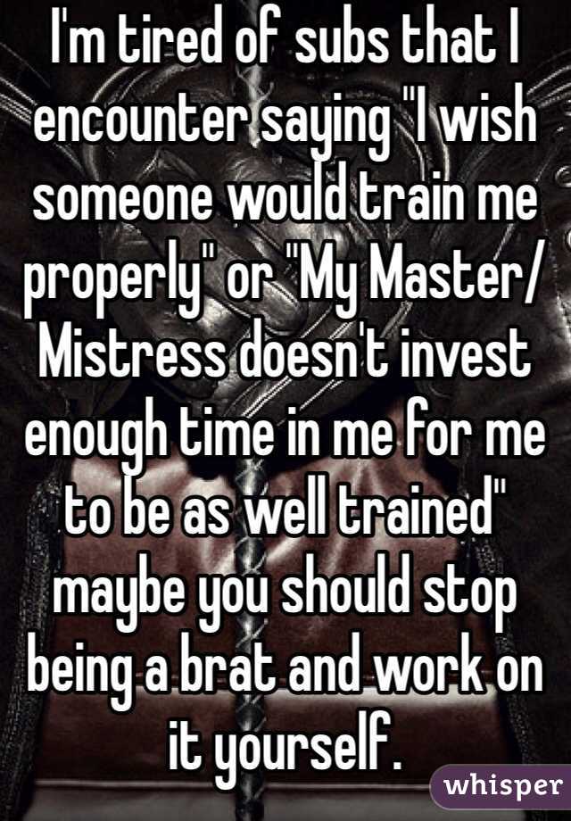 I'm tired of subs that I encounter saying "I wish someone would train me properly" or "My Master/Mistress doesn't invest enough time in me for me to be as well trained" maybe you should stop being a brat and work on it yourself. 