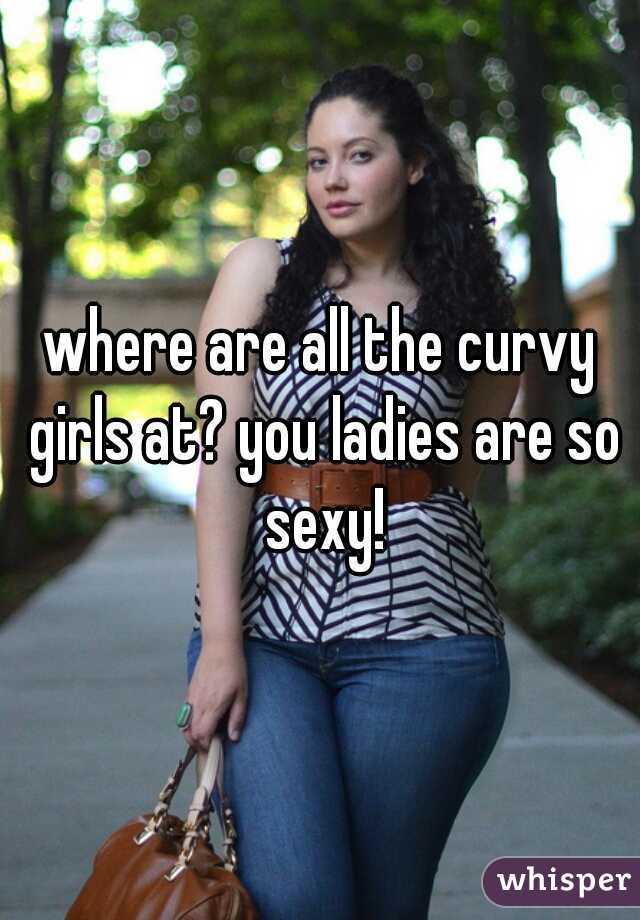 where are all the curvy girls at? you ladies are so sexy!