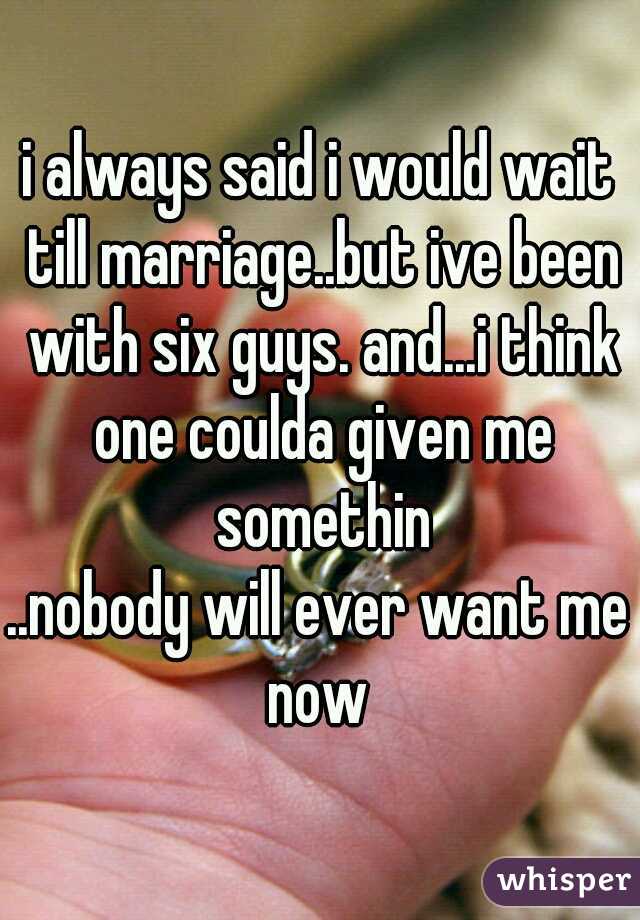 i always said i would wait till marriage..but ive been with six guys. and...i think one coulda given me somethin
..nobody will ever want me now 