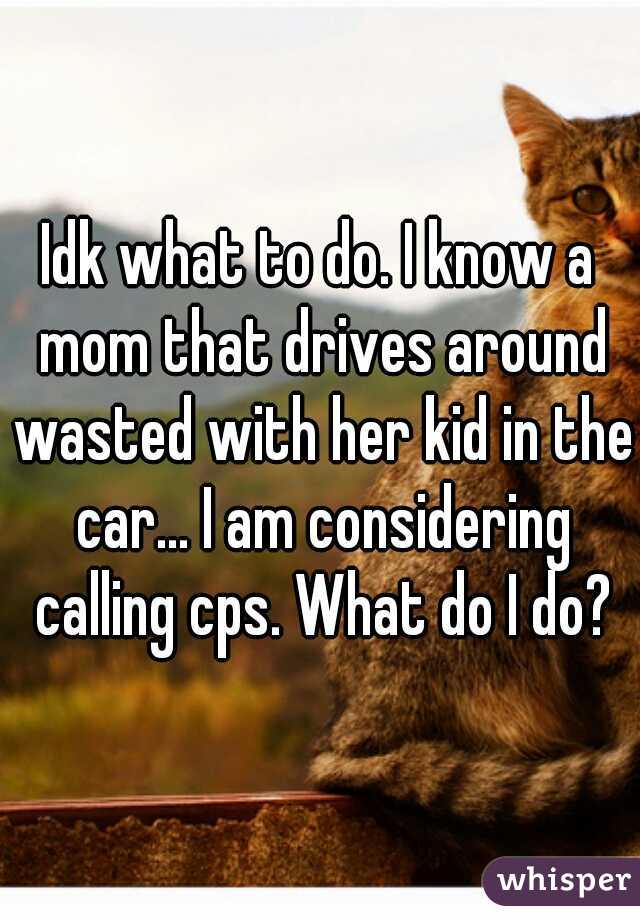 Idk what to do. I know a mom that drives around wasted with her kid in the car... I am considering calling cps. What do I do?