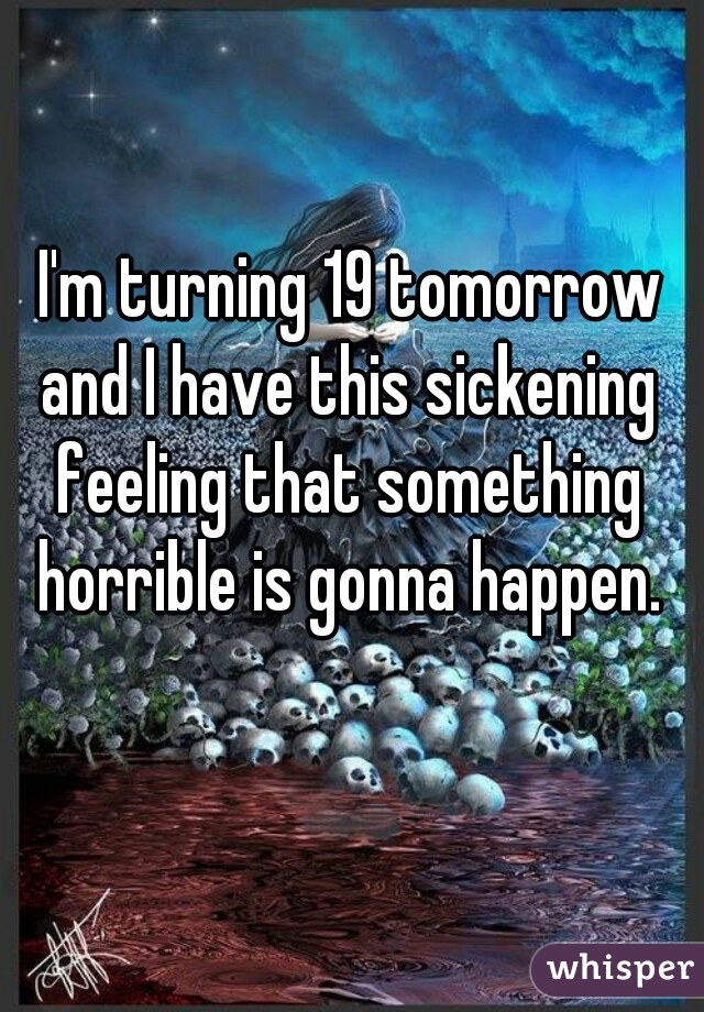  I'm turning 19 tomorrow and I have this sickening feeling that something horrible is gonna happen.