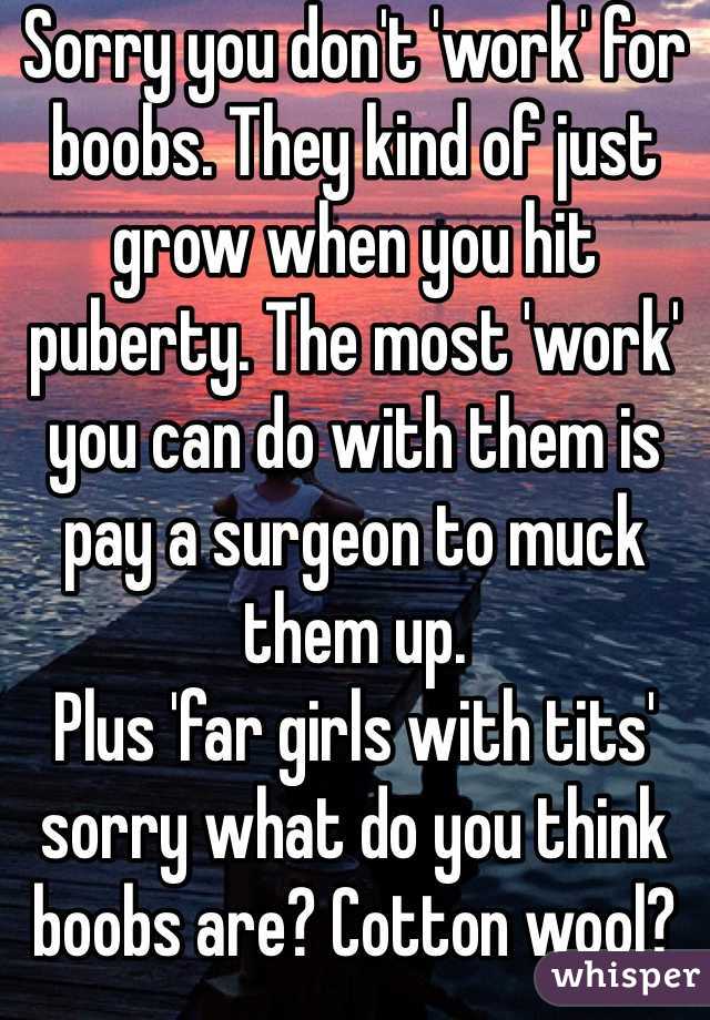 Sorry you don't 'work' for boobs. They kind of just grow when you hit puberty. The most 'work' you can do with them is pay a surgeon to muck them up.
Plus 'far girls with tits' sorry what do you think boobs are? Cotton wool? No! THEYRE FAT!