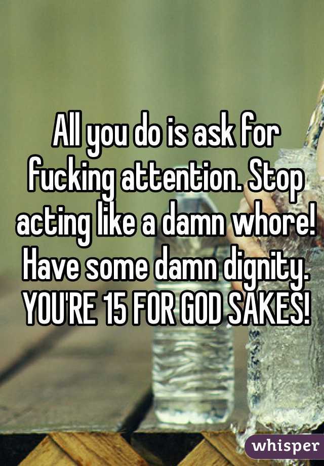 All you do is ask for fucking attention. Stop acting like a damn whore! Have some damn dignity. YOU'RE 15 FOR GOD SAKES!