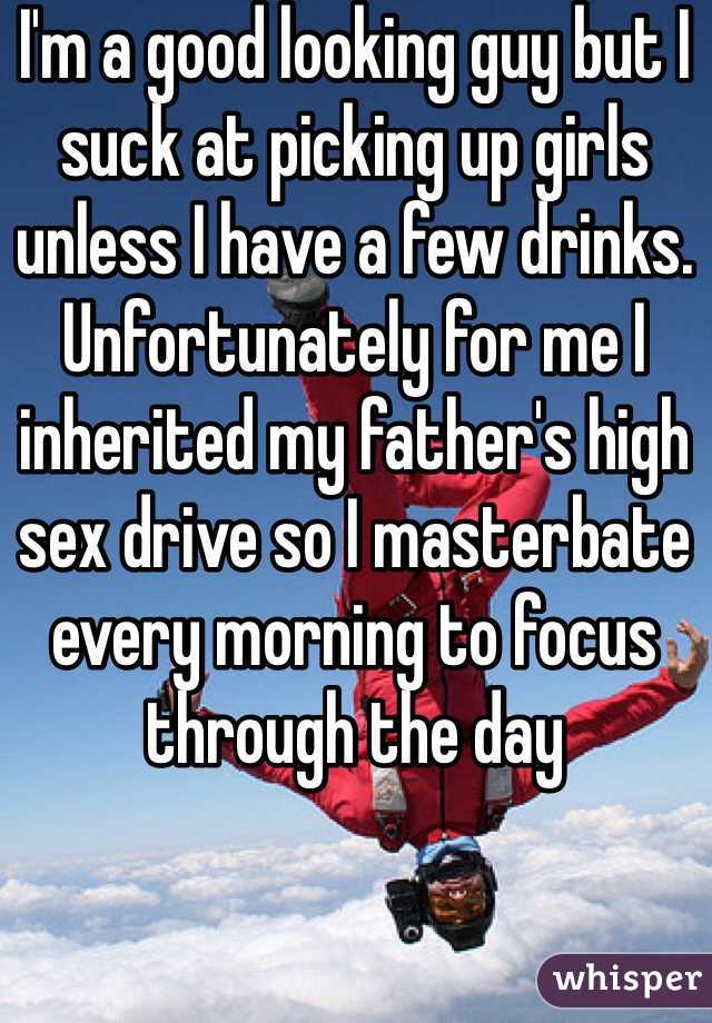 I'm a good looking guy but I suck at picking up girls unless I have a few drinks. Unfortunately for me I inherited my father's high sex drive so I masterbate every morning to focus through the day 