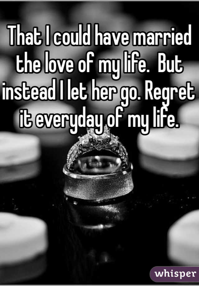 That I could have married the love of my life.  But instead I let her go. Regret it everyday of my life.