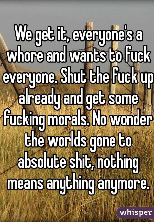 We get it, everyone's a whore and wants to fuck everyone. Shut the fuck up already and get some fucking morals. No wonder the worlds gone to absolute shit, nothing means anything anymore. 