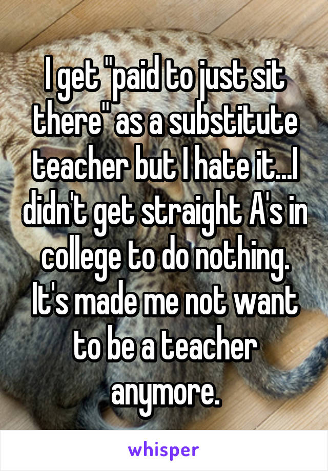 I get "paid to just sit there" as a substitute teacher but I hate it...I didn't get straight A's in college to do nothing. It's made me not want to be a teacher anymore.