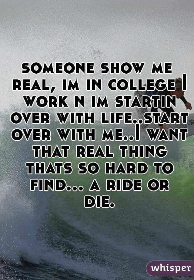 someone show me real, im in college I work n im startin over with life..start over with me..I want that real thing thats so hard to find... a ride or die.