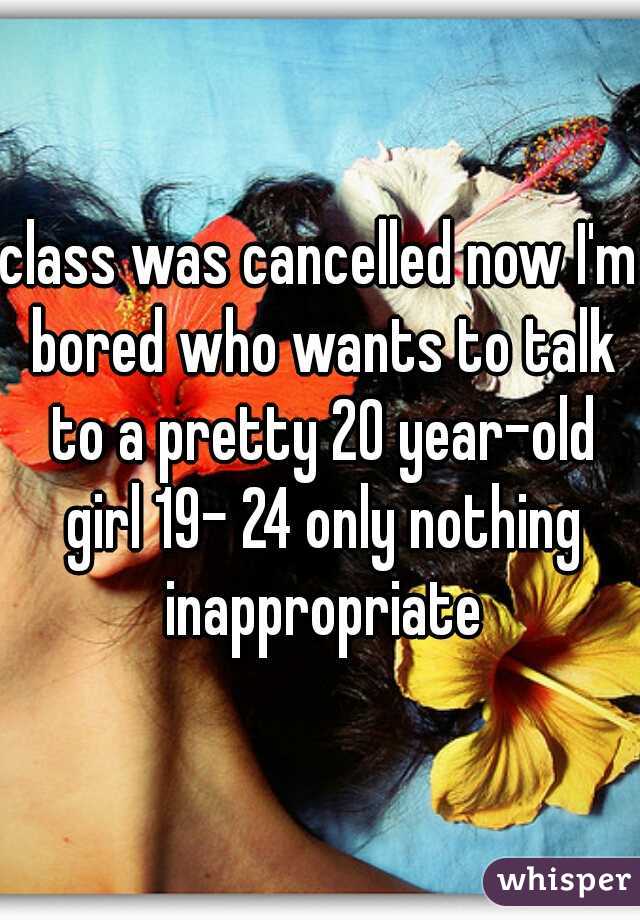 class was cancelled now I'm bored who wants to talk to a pretty 20 year-old girl 19- 24 only nothing inappropriate