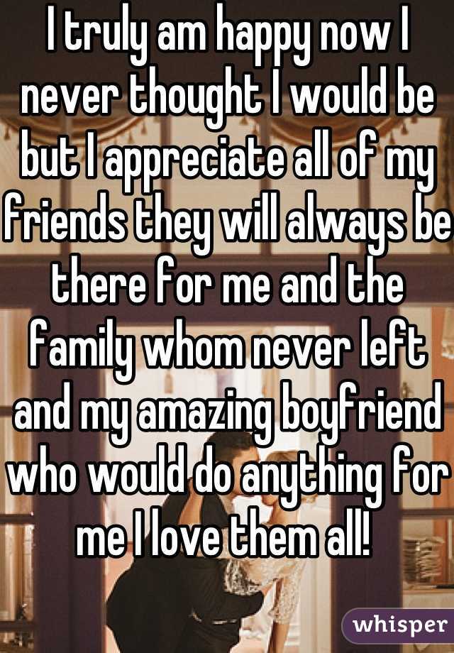 I truly am happy now I never thought I would be but I appreciate all of my friends they will always be there for me and the family whom never left and my amazing boyfriend who would do anything for me I love them all! 