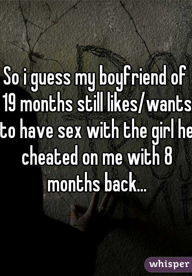 So i guess my boyfriend of 19 months still likes/wants to have sex with the girl he cheated on me with 8 months back...