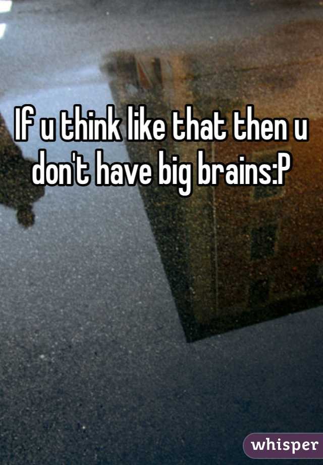 If u think like that then u don't have big brains:P
