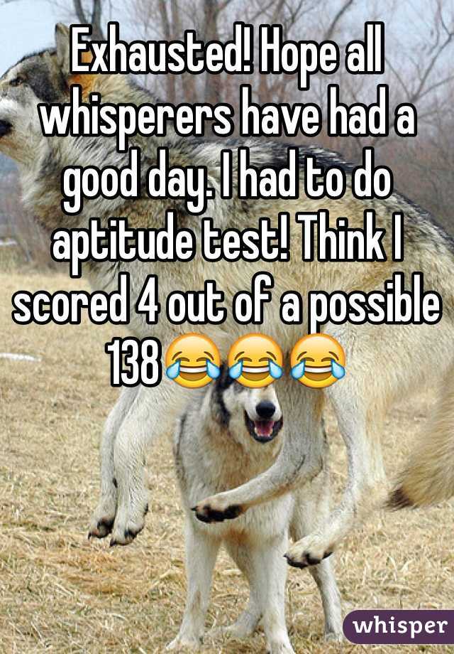 Exhausted! Hope all whisperers have had a good day. I had to do aptitude test! Think I scored 4 out of a possible 138😂😂😂