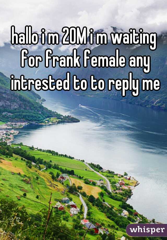 hallo i m 20M i m waiting for frank female any intrested to to reply me