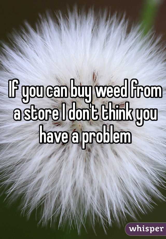 If you can buy weed from a store I don't think you have a problem