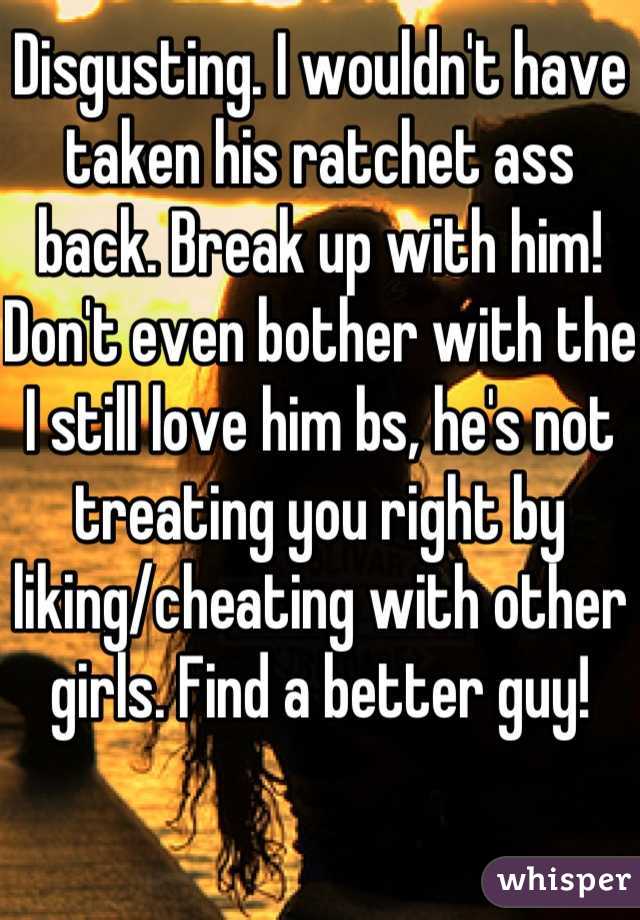 Disgusting. I wouldn't have taken his ratchet ass back. Break up with him! Don't even bother with the I still love him bs, he's not treating you right by liking/cheating with other girls. Find a better guy!