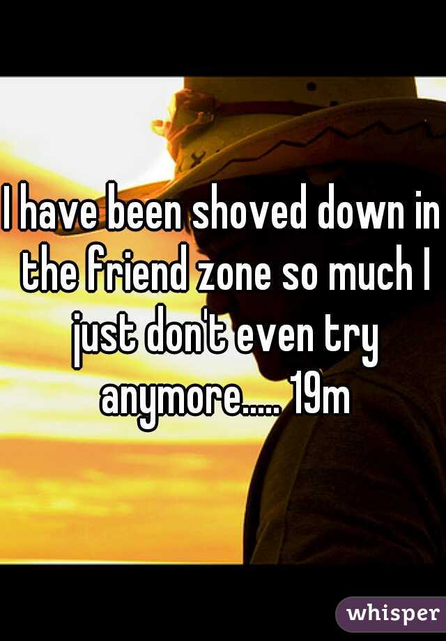 I have been shoved down in the friend zone so much I just don't even try anymore..... 19m