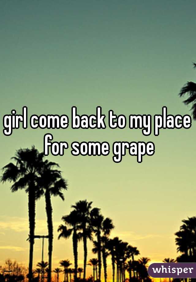 girl come back to my place for some grape