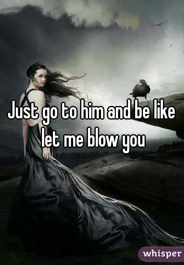 Just go to him and be like let me blow you