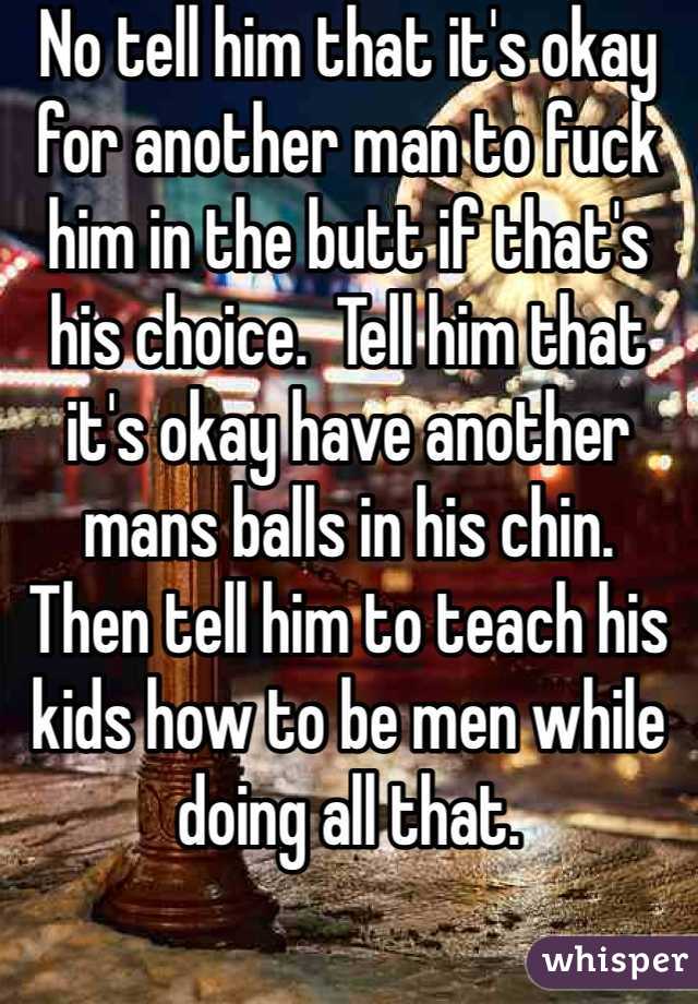 No tell him that it's okay for another man to fuck him in the butt if that's his choice.  Tell him that it's okay have another mans balls in his chin.  Then tell him to teach his kids how to be men while doing all that.