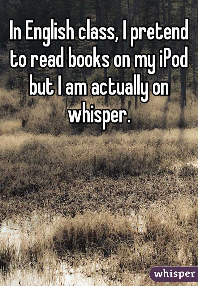 In English class, I pretend to read books on my iPod but I am actually on whisper.