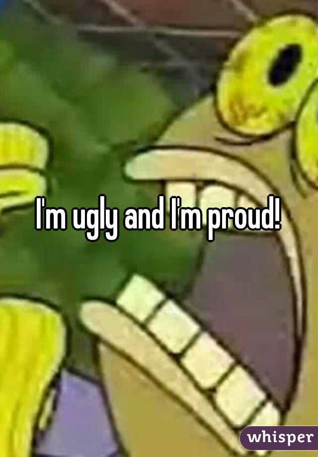 I'm ugly and I'm proud!