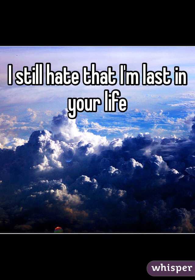 I still hate that I'm last in your life 