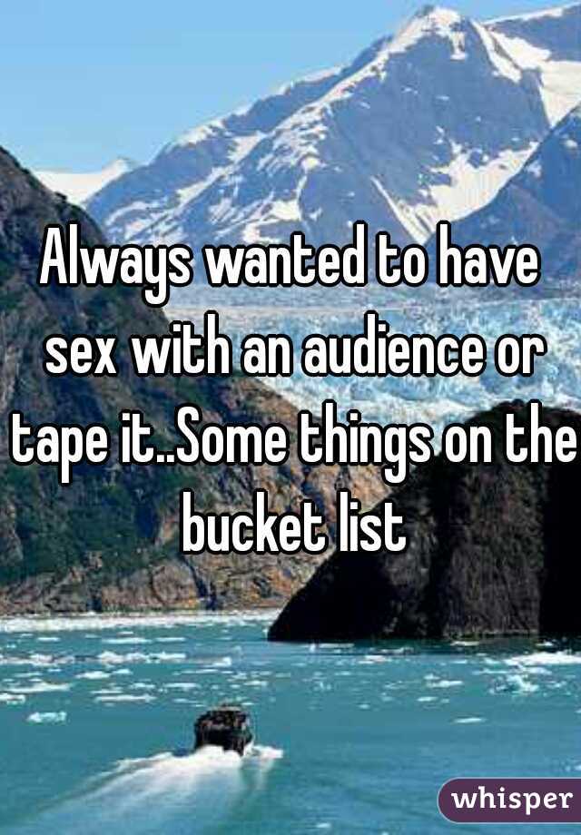 Always wanted to have sex with an audience or tape it..Some things on the bucket list