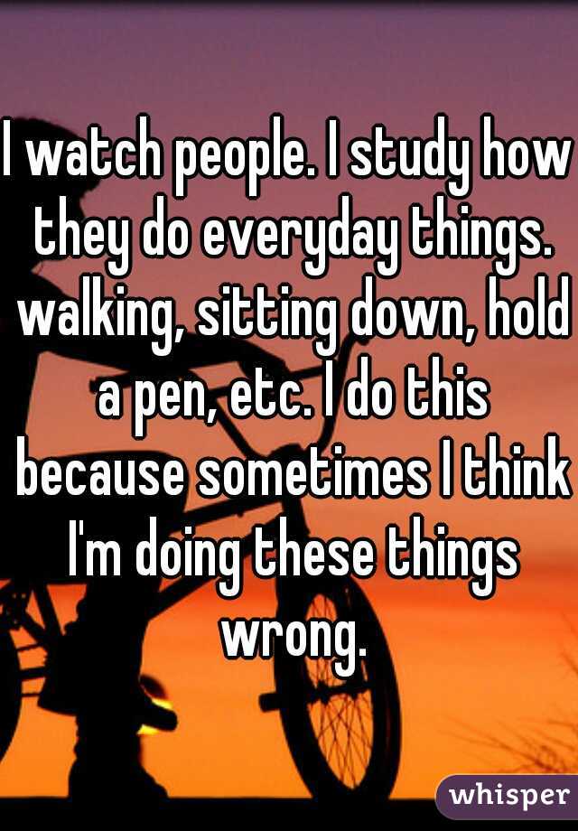 I watch people. I study how they do everyday things. walking, sitting down, hold a pen, etc. I do this because sometimes I think I'm doing these things wrong.