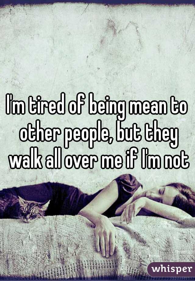 I'm tired of being mean to other people, but they walk all over me if I'm not