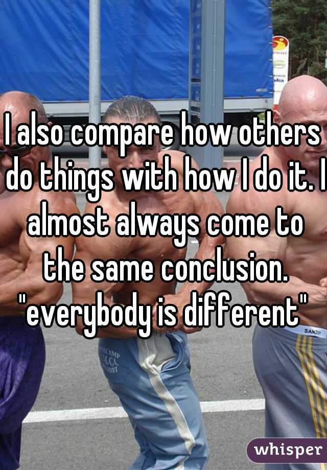 I also compare how others do things with how I do it. I almost always come to the same conclusion.

"everybody is different"