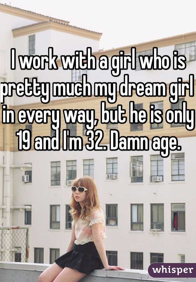 I work with a girl who is pretty much my dream girl in every way, but he is only 19 and I'm 32. Damn age. 