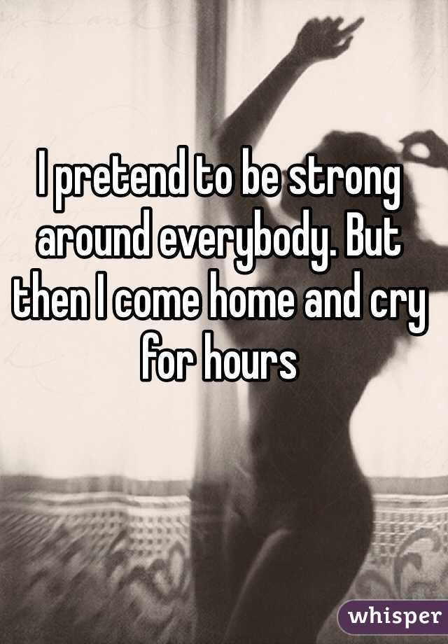 I pretend to be strong around everybody. But then I come home and cry for hours