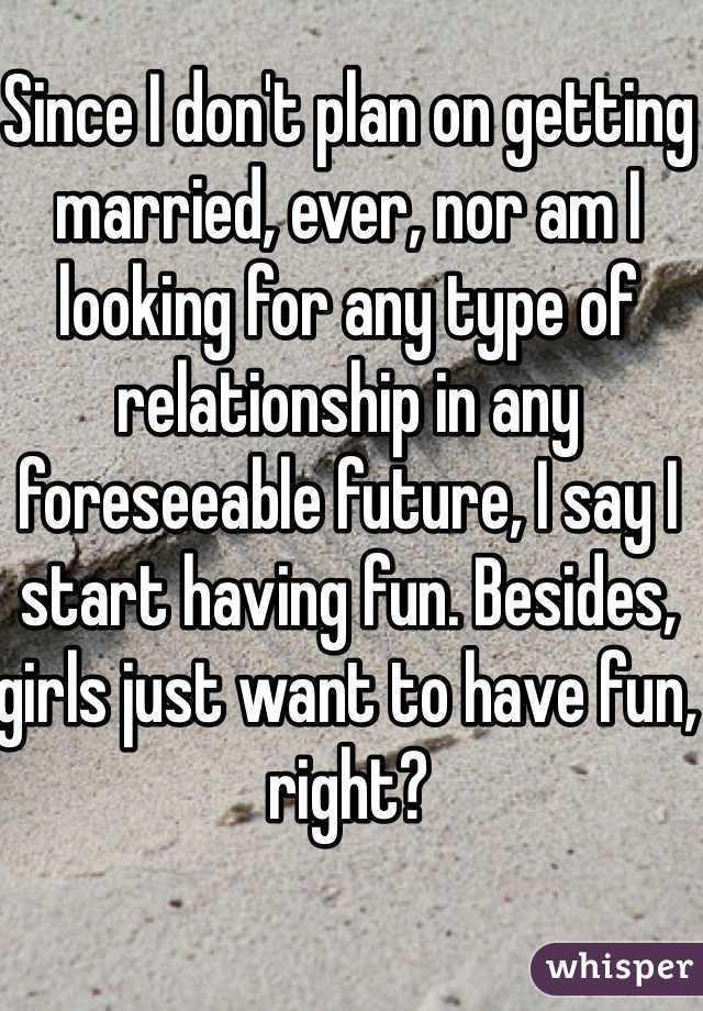 Since I don't plan on getting married, ever, nor am I looking for any type of relationship in any foreseeable future, I say I start having fun. Besides, girls just want to have fun, right? 