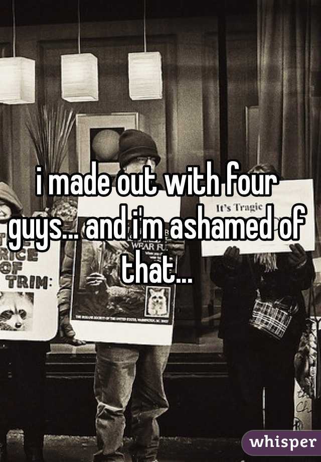 i made out with four guys... and i'm ashamed of that...
