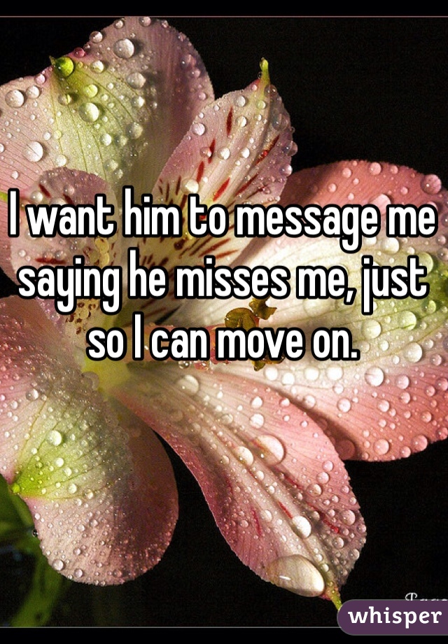 I want him to message me saying he misses me, just so I can move on. 