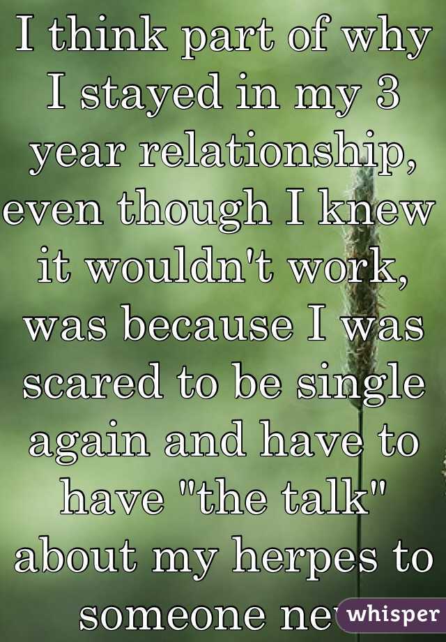 I think part of why I stayed in my 3 year relationship, even though I knew it wouldn't work, was because I was scared to be single again and have to have "the talk" about my herpes to someone new 