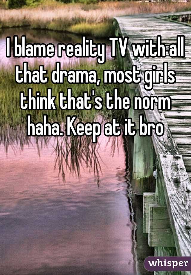 I blame reality TV with all that drama, most girls think that's the norm haha. Keep at it bro 