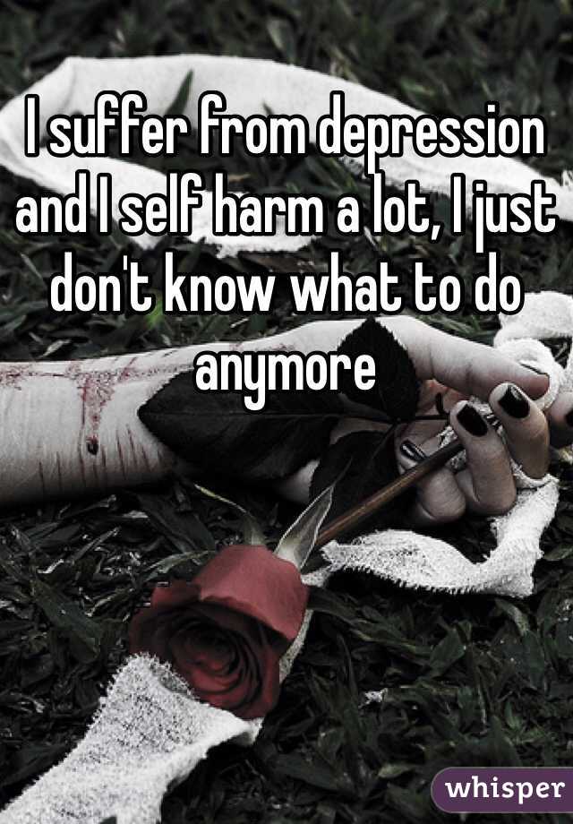 I suffer from depression and I self harm a lot, I just don't know what to do anymore