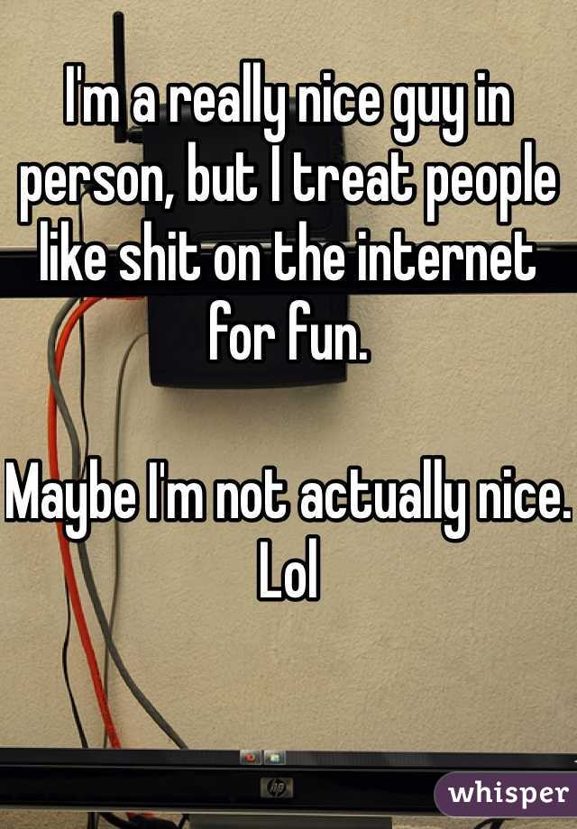 I'm a really nice guy in person, but I treat people like shit on the internet for fun.

Maybe I'm not actually nice.
Lol