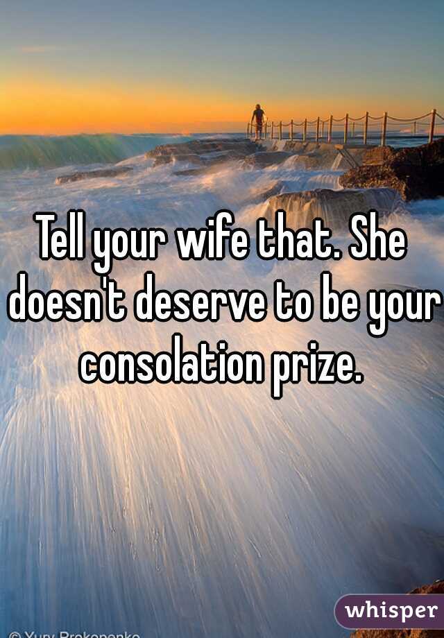 Tell your wife that. She doesn't deserve to be your consolation prize. 